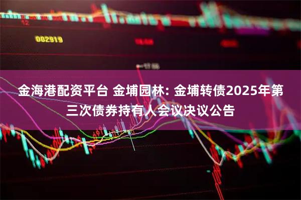 金海港配资平台 金埔园林: 金埔转债2025年第三次债券持有人会议决议公告