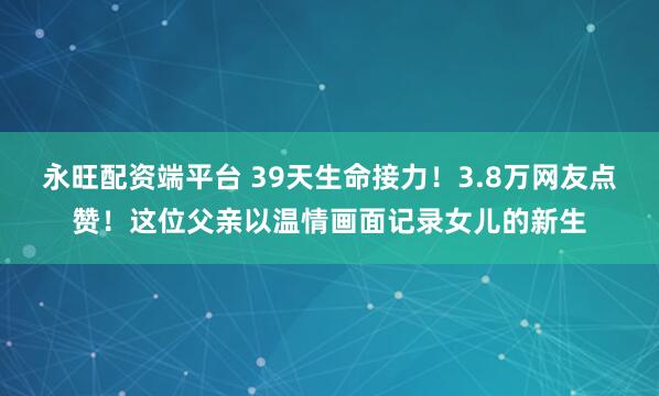 永旺配资端平台 39天生命接力！3.8万网友点赞！这位父亲以温情画面记录女儿的新生