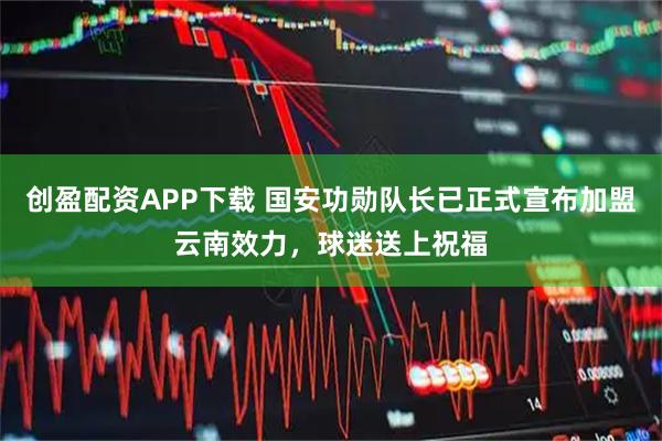 创盈配资APP下载 国安功勋队长已正式宣布加盟云南效力，球迷送上祝福
