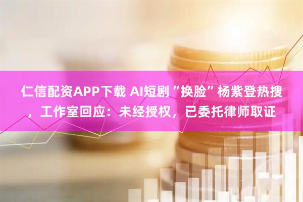 仁信配资APP下载 AI短剧“换脸”杨紫登热搜,工作室回应:未经授权,已委托律师取证