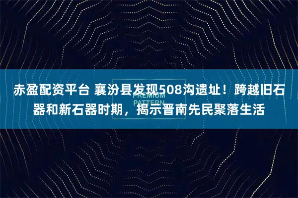 赤盈配资平台 襄汾县发现508沟遗址!跨越旧石器和新石器时期,揭示晋南先民聚落生活