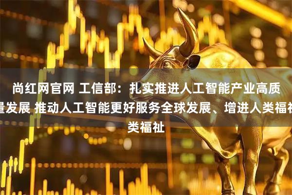 尚红网官网 工信部：扎实推进人工智能产业高质量发展 推动人工智能更好服务全球发展、增进人类福祉
