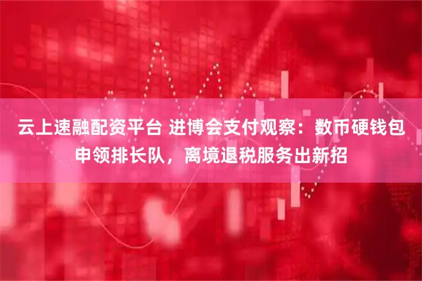 云上速融配资平台 进博会支付观察:数币硬钱包申领排长队,离境退税服务出新招