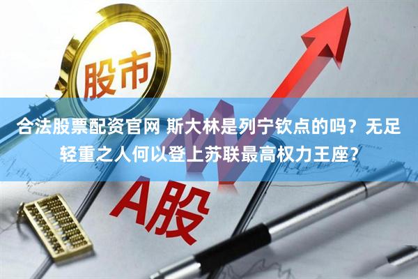 合法股票配资官网 斯大林是列宁钦点的吗?无足轻重之人何以登上苏联最高权力王座?