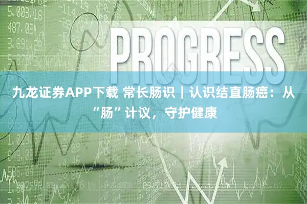 九龙证券APP下载 常长肠识|认识结直肠癌:从“肠”计议,守护健康