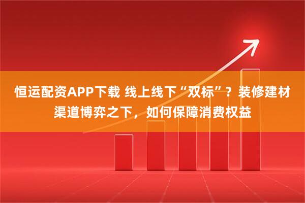 恒运配资APP下载 线上线下“双标”？装修建材渠道博弈之下，如何保障消费权益
