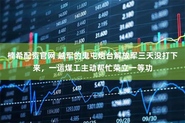 楠希配资官网 越军的鬼屯炮台解放军三天没打下来，一运煤工主动帮忙荣立一等功