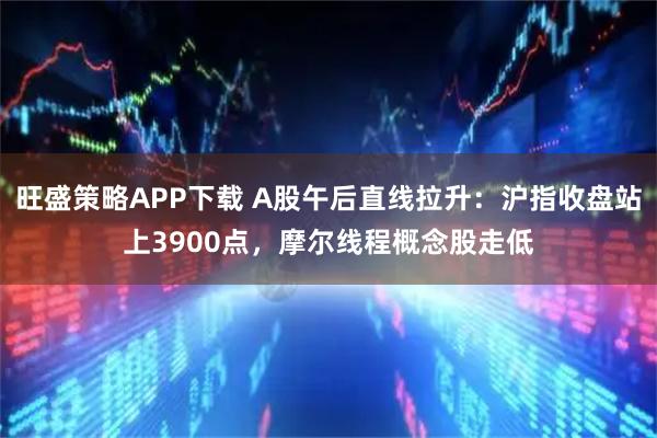 旺盛策略APP下载 A股午后直线拉升:沪指收盘站上3900点,摩尔线程概念股走低