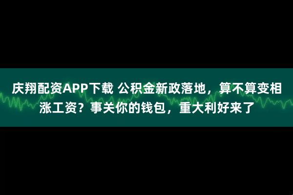 庆翔配资APP下载 公积金新政落地,算不算变相涨工资?事关你的钱包,重大利好来了