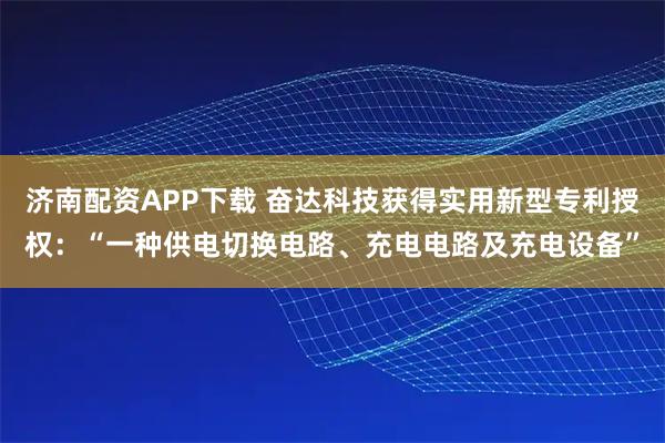 济南配资APP下载 奋达科技获得实用新型专利授权：“一种供电切换电路、充电电路及充电设备”