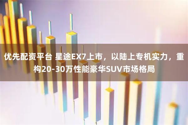 优先配资平台 星途EX7上市，以陆上专机实力，重构20-30万性能豪华SUV市场格局