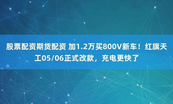股票配资期货配资 加1.2万买800V新车！红旗天工05/06正式改款，充电更快了