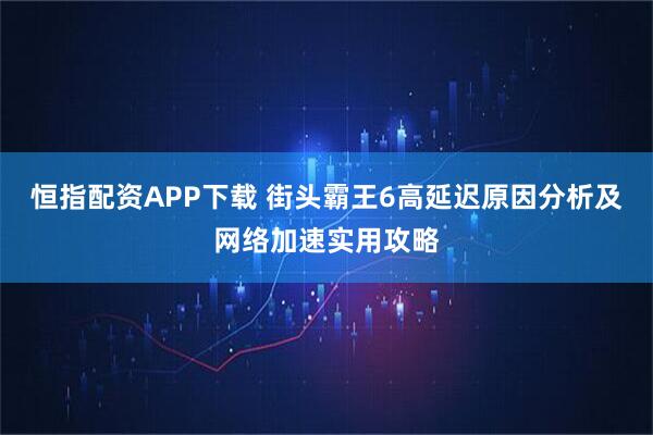 恒指配资APP下载 街头霸王6高延迟原因分析及网络加速实用攻略