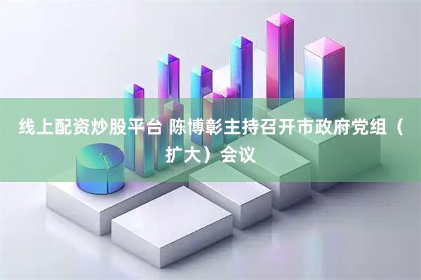 线上配资炒股平台 陈博彰主持召开市政府党组（扩大）会议