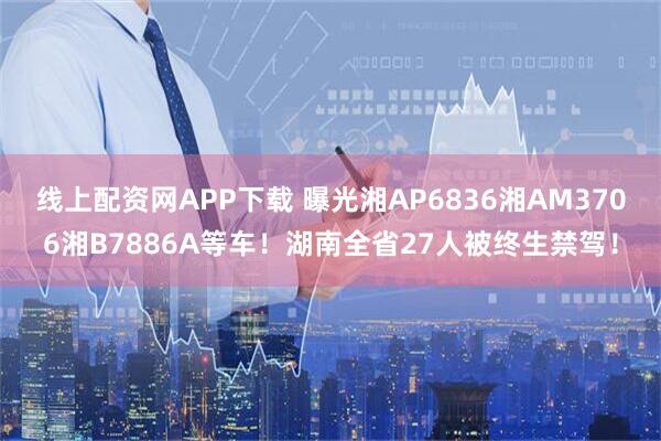 线上配资网APP下载 曝光湘AP6836湘AM3706湘B7886A等车！湖南全省27人被终生禁驾！