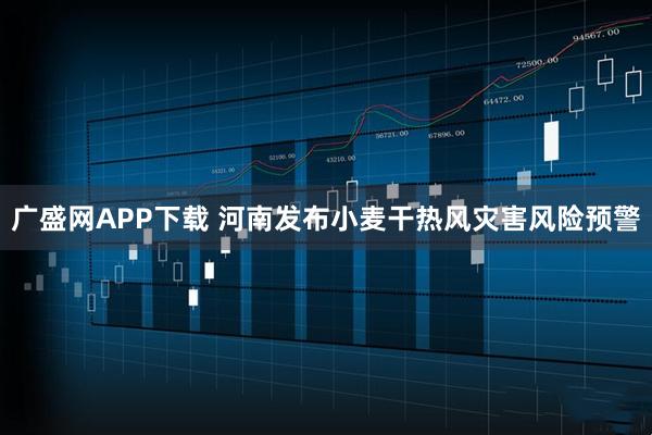 广盛网APP下载 河南发布小麦干热风灾害风险预警