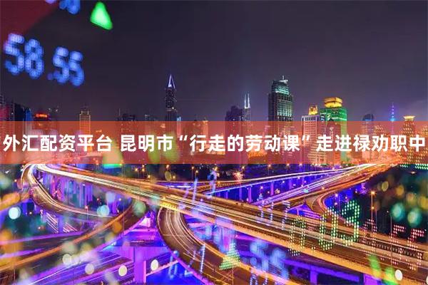 外汇配资平台 昆明市“行走的劳动课”走进禄劝职中