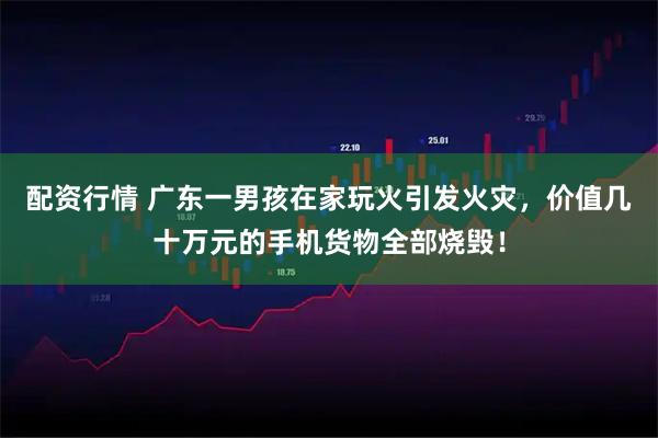 配资行情 广东一男孩在家玩火引发火灾，价值几十万元的手机货物全部烧毁！