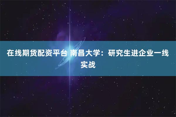 在线期货配资平台 南昌大学：研究生进企业一线实战