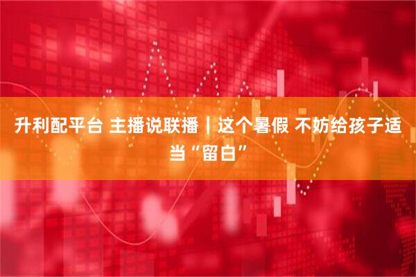 升利配平台 主播说联播｜这个暑假 不妨给孩子适当“留白”