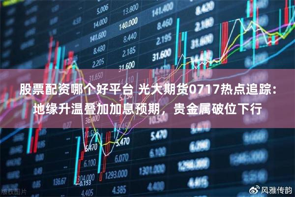 股票配资哪个好平台 光大期货0717热点追踪：地缘升温叠加加息预期，贵金属破位下行