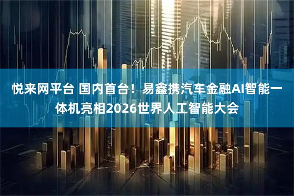 悦来网平台 国内首台！易鑫携汽车金融AI智能一体机亮相2026世界人工智能大会