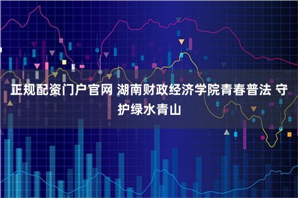 正规配资门户官网 湖南财政经济学院青春普法 守护绿水青山