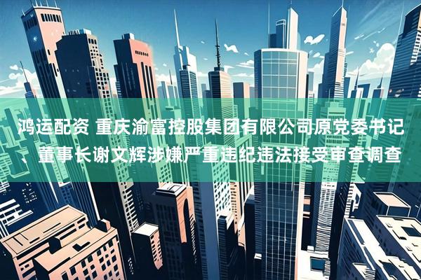 鸿运配资 重庆渝富控股集团有限公司原党委书记、董事长谢文辉涉嫌严重违纪违法接受审查调查