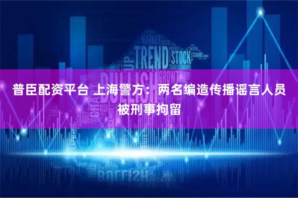 普臣配资平台 上海警方：两名编造传播谣言人员被刑事拘留