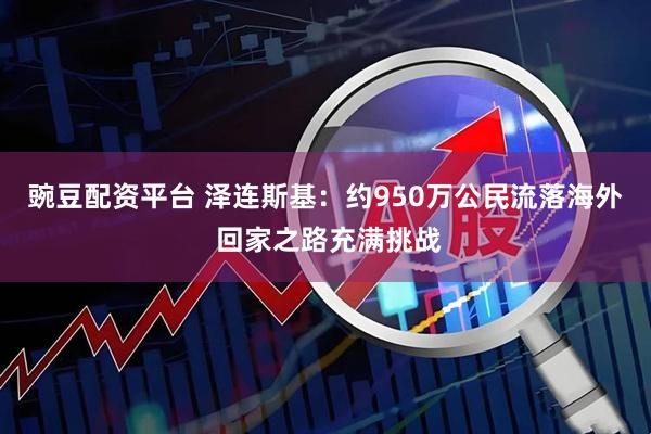 豌豆配资平台 泽连斯基：约950万公民流落海外 回家之路充满挑战