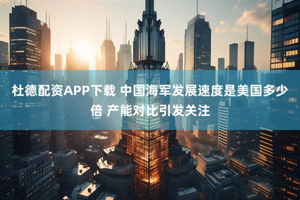 杜德配资APP下载 中国海军发展速度是美国多少倍 产能对比引发关注